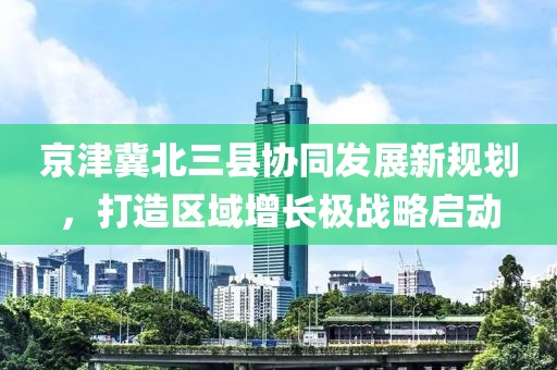 京津冀北三县协同发展新规划，打造区域增长极战略启动