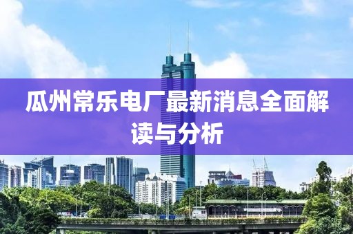 瓜州常乐电厂最新消息全面解读与分析