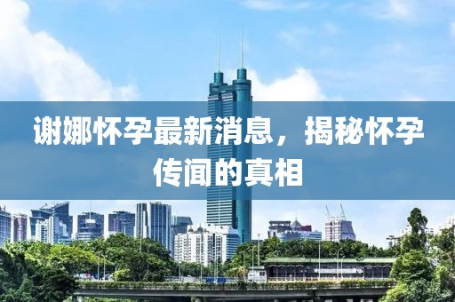 谢娜怀孕最新消息，揭秘怀孕传闻的真相