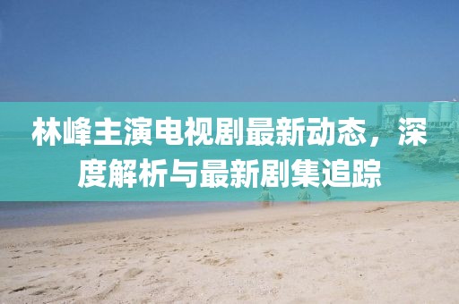 林峰主演电视剧最新动态，深度解析与最新剧集追踪