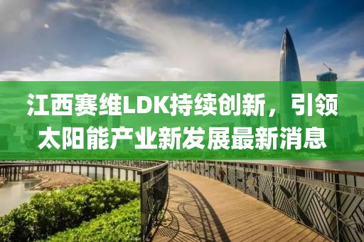 江西赛维LDK持续创新，引领太阳能产业新发展最新消息