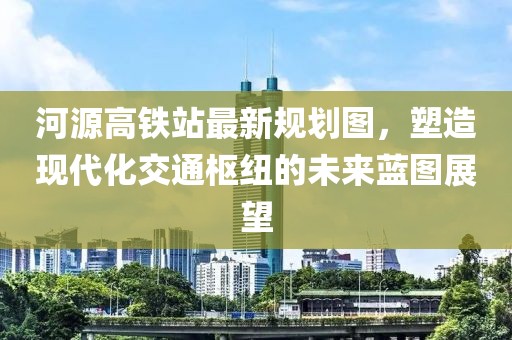河源高铁站最新规划图，塑造现代化交通枢纽的未来蓝图展望