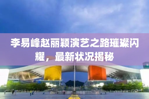 李易峰赵丽颖演艺之路璀璨闪耀，最新状况揭秘