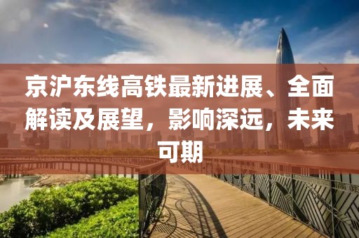 京沪东线高铁最新进展、全面解读及展望，影响深远，未来可期
