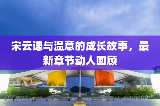 宋云谦与温意的成长故事，最新章节动人回顾