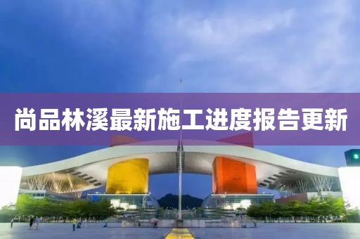 尚品林溪最新施工进度报告更新