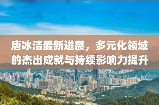 唐冰洁最新进展，多元化领域的杰出成就与持续影响力提升