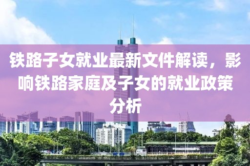 铁路子女就业最新文件解读，影响铁路家庭及子女的就业政策分析