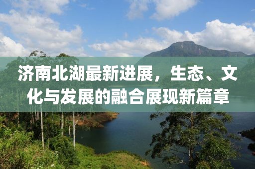 济南北湖最新进展，生态、文化与发展的融合展现新篇章