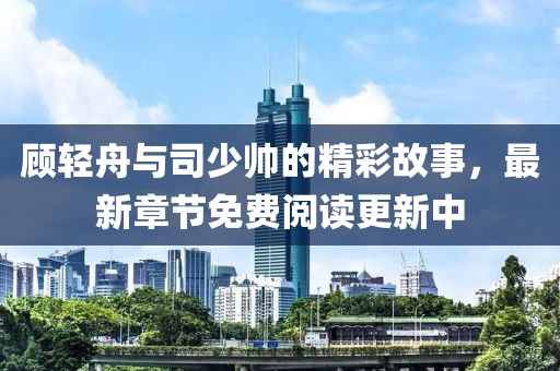 顾轻舟与司少帅的精彩故事，最新章节免费阅读更新中