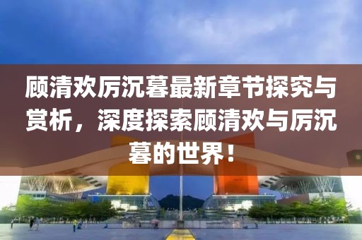 顾清欢厉沉暮最新章节探究与赏析，深度探索顾清欢与厉沉暮的世界！