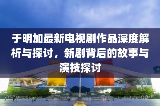 于明加最新电视剧作品深度解析与探讨，新剧背后的故事与演技探讨