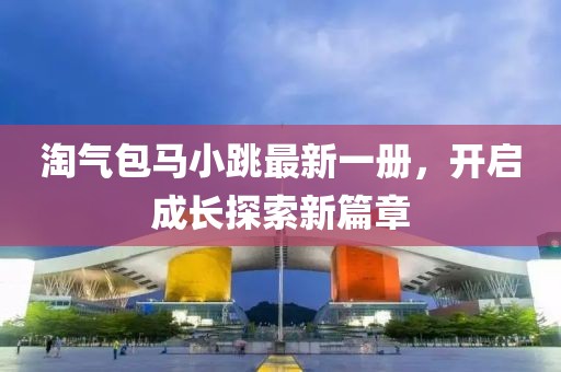 淘气包马小跳最新一册，开启成长探索新篇章
