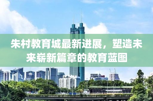 朱村教育城最新进展，塑造未来崭新篇章的教育蓝图