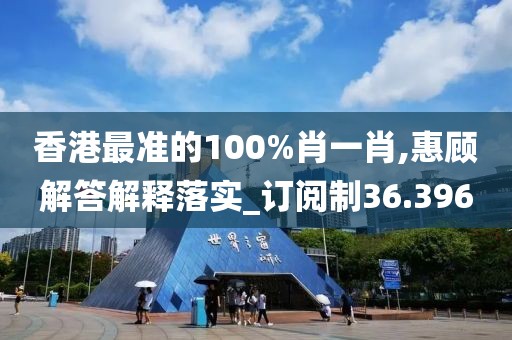 香港最准的100%肖一肖,惠顾解答解释落实_订阅制36.396