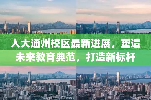 人大通州校区最新进展，塑造未来教育典范，打造新标杆