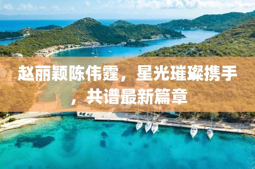 赵丽颖陈伟霆，星光璀璨携手，共谱最新篇章