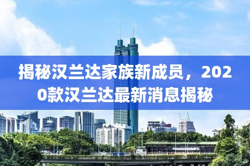 揭秘汉兰达家族新成员，2020款汉兰达最新消息揭秘