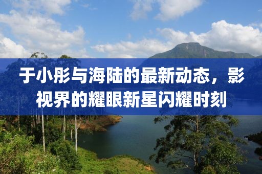 于小彤与海陆的最新动态，影视界的耀眼新星闪耀时刻