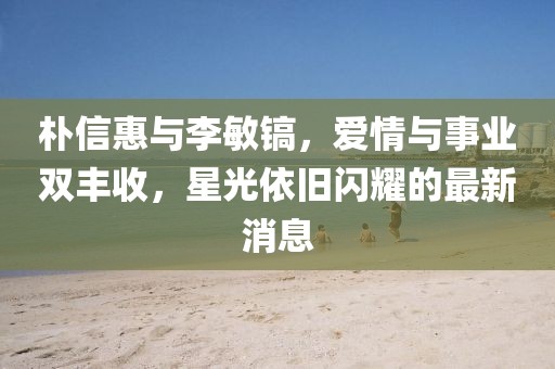 朴信惠与李敏镐，爱情与事业双丰收，星光依旧闪耀的最新消息