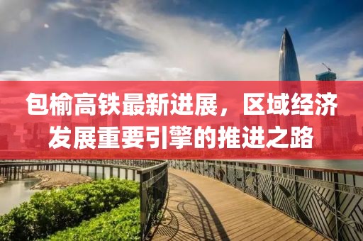 包榆高铁最新进展，区域经济发展重要引擎的推进之路