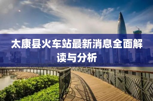 太康县火车站最新消息全面解读与分析