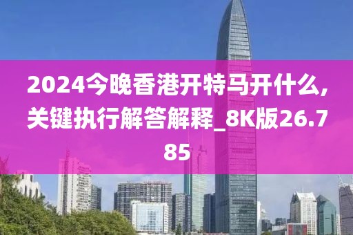 2024今晚香港开特马开什么,关键执行解答解释_8K版26.785