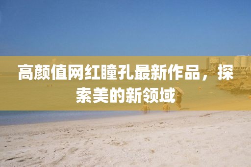 高颜值网红瞳孔最新作品，探索美的新领域