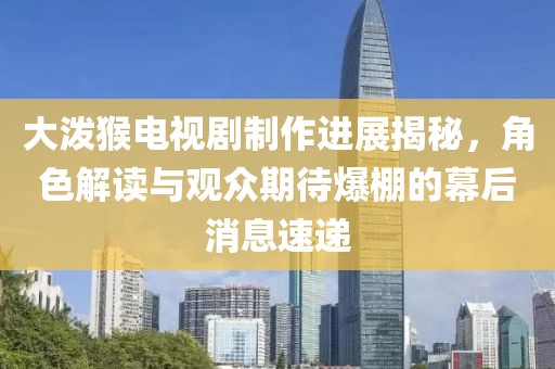 大泼猴电视剧制作进展揭秘，角色解读与观众期待爆棚的幕后消息速递