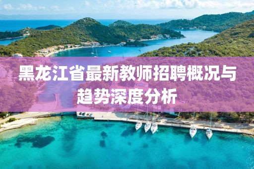 黑龙江省最新教师招聘概况与趋势深度分析