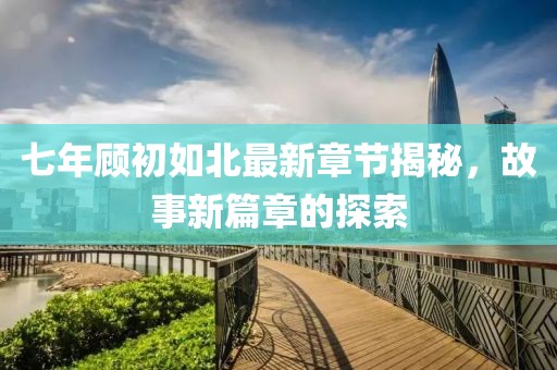七年顾初如北最新章节揭秘，故事新篇章的探索
