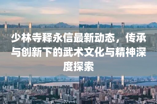 少林寺释永信最新动态，传承与创新下的武术文化与精神深度探索