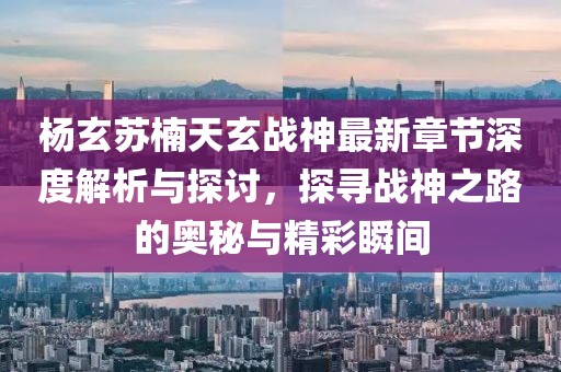 杨玄苏楠天玄战神最新章节深度解析与探讨，探寻战神之路的奥秘与精彩瞬间