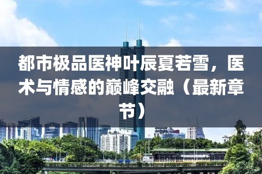 都市极品医神叶辰夏若雪，医术与情感的巅峰交融（最新章节）