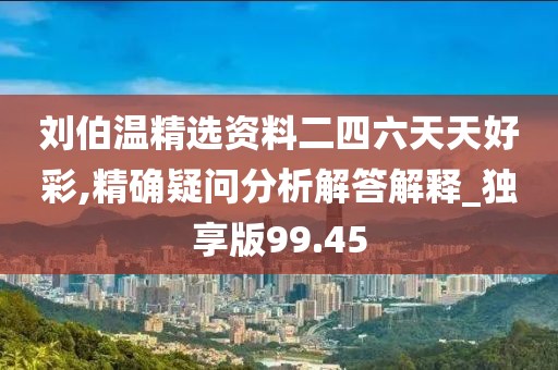 刘伯温精选资料二四六天天好彩,精确疑问分析解答解释_独享版99.45