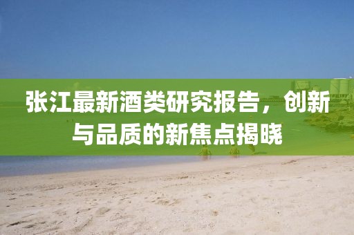 张江最新酒类研究报告，创新与品质的新焦点揭晓