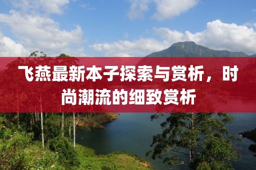 飞燕最新本子探索与赏析，时尚潮流的细致赏析