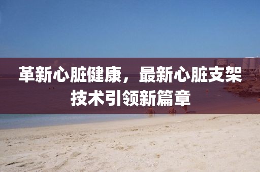 革新心脏健康，最新心脏支架技术引领新篇章