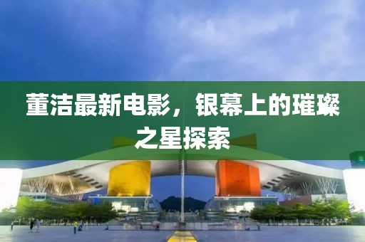 董洁最新电影，银幕上的璀璨之星探索
