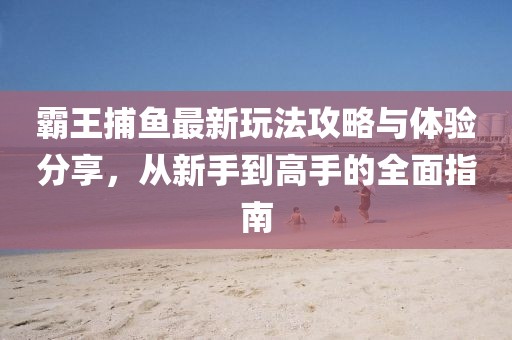 霸王捕鱼最新玩法攻略与体验分享，从新手到高手的全面指南