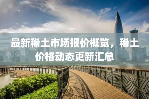 最新稀土市场报价概览，稀土价格动态更新汇总