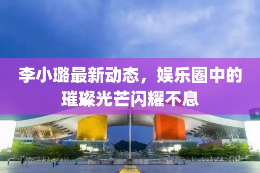 李小璐最新动态，娱乐圈中的璀璨光芒闪耀不息