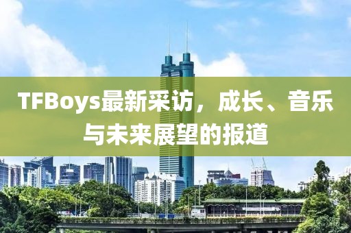 TFBoys最新采访，成长、音乐与未来展望的报道