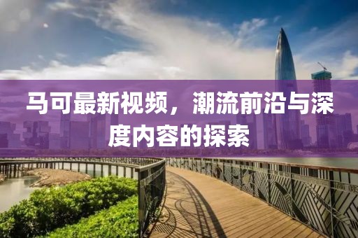 马可最新视频，潮流前沿与深度内容的探索