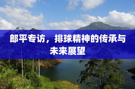 郎平专访，排球精神的传承与未来展望