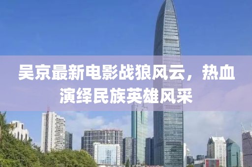 吴京最新电影战狼风云，热血演绎民族英雄风采