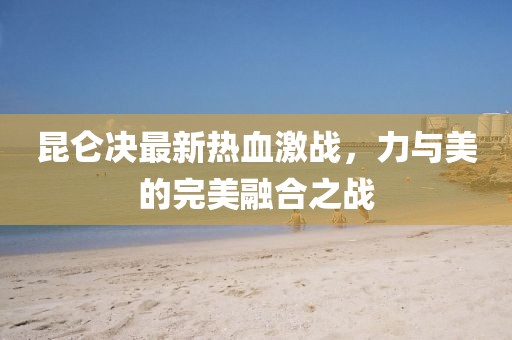 昆仑决最新热血激战，力与美的完美融合之战
