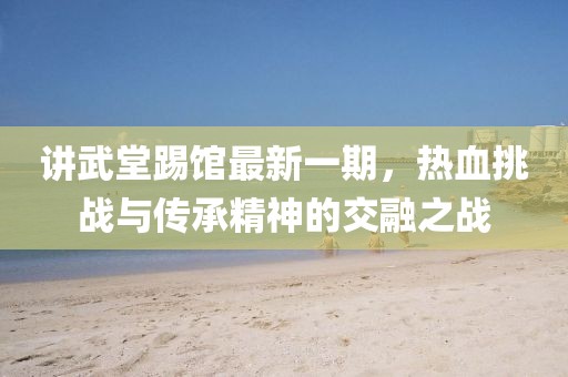 讲武堂踢馆最新一期，热血挑战与传承精神的交融之战