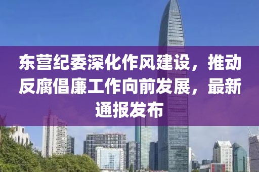 东营纪委深化作风建设，推动反腐倡廉工作向前发展，最新通报发布