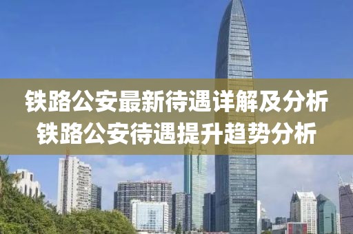 铁路公安最新待遇详解及分析铁路公安待遇提升趋势分析